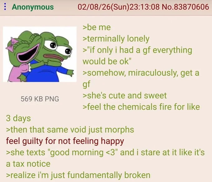 : Anonymous 02/08/26(Sun)23:13:08 No.83870606 >be me >terminally lonely >"if only i had a gf everything would be ok" >somehow, miraculously, get a gf >she's cute and sweet 569 KB PNG >feel the chemicals fire for like 3 days >then that same void just morphs feel guilty for not feeling happy >she texts "good morning <3" and i stare at it like it's a tax notice >realize i'm just fundamentally broken