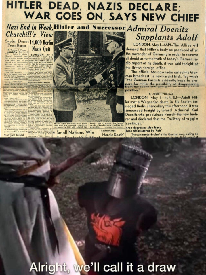HITLER DEAD, NAZIS DECLARE; WAR GOES ON, SAYS NEW CHIEF Nazi End in Week, Hitler and Successor Admiral Doenitz Churchill's View Sweden Denies 14,000 Berlin Peace Rumor By Thomas C. Watson LONDON, May 1- Nazis Quit NAJ Prime Minister LONDON, May Churchil latinated today (Wedsanlay) (AP)-Ger that organiend German resismas reistance is the heart of tance might be pro ruined lerin seared total cel claimed at an end-possibly today 14,000 fanati this week. Hat reports of a--- Nasi die hands surrendered conditional German Stockholm NAZIS PULLING OUT The sel after reportedly king their the Red Army yesterday, Supplants Adolf LONDON, May 1.--(AP)--The Allies will demand that Hitler's body be produced after the surrender of Germany in order to remove all doubt as to the truth of today's German ra- dio report of his death, it was said tonight at t the British foreign office. The official Moscow radio called the Ger- man broadcast "a new Fascist trick." by which "the German Fascists evidently hope to pre- pare for Hitler the possibility of disappearing from the scene and going to an underground position." By JOSEPH THOMAS LONDON, May 1.-1.N.S.)-Adolf Hit- ler met a Wagnerian death in his Soviet-be- sieged Berlin chancellery this afternoon, it was announced tonight by Grand Admiral Karl Doenitz who proclaimed himself the new fueh- rer and declared that the "military struggle Dvenils, who will succeed Der Fahrer continues." as ruler of the chaotic and crumbling Ge HITLER WITH DOENFTA His be spoed in 1942 with Admiral Karl Stuttgart Turned 4 Small Nations Win Lochner Says 'Heroic Death' Arch Aggressor May Have Been Assassinated by 'Pals' The commander-in-chief of the German navy, calling on the fabt asinst Alright, we'll call it a draw
