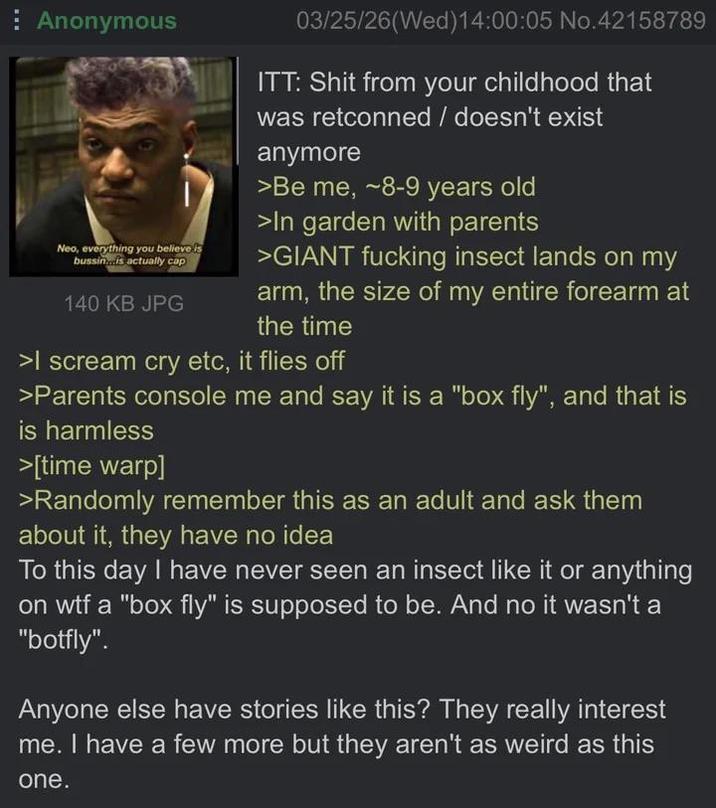 Anonymous Neo, everything you believe is bussin...is actually cap 140 KB JPG 03/25/26(Wed)14:00:05 No.42158789 ITT: S--- from your childhood that was retconned / doesn't exist anymore >Be me, ~8-9 years old >In garden with parents >GIANT f------ insect lands on my arm, the size of my entire forearm at the time >I scream cry etc, it flies off >Parents console me and say it is a "box fly", and that is is harmless >[time warp] >Randomly remember this as an adult and ask them about it, they have no idea To this day I have never seen an insect like it or anything on w-- a "box fly" is supposed to be. And no it wasn't a "botfly". Anyone else have stories like this? They really interest me. I have a few more but they aren't as weird as this one.