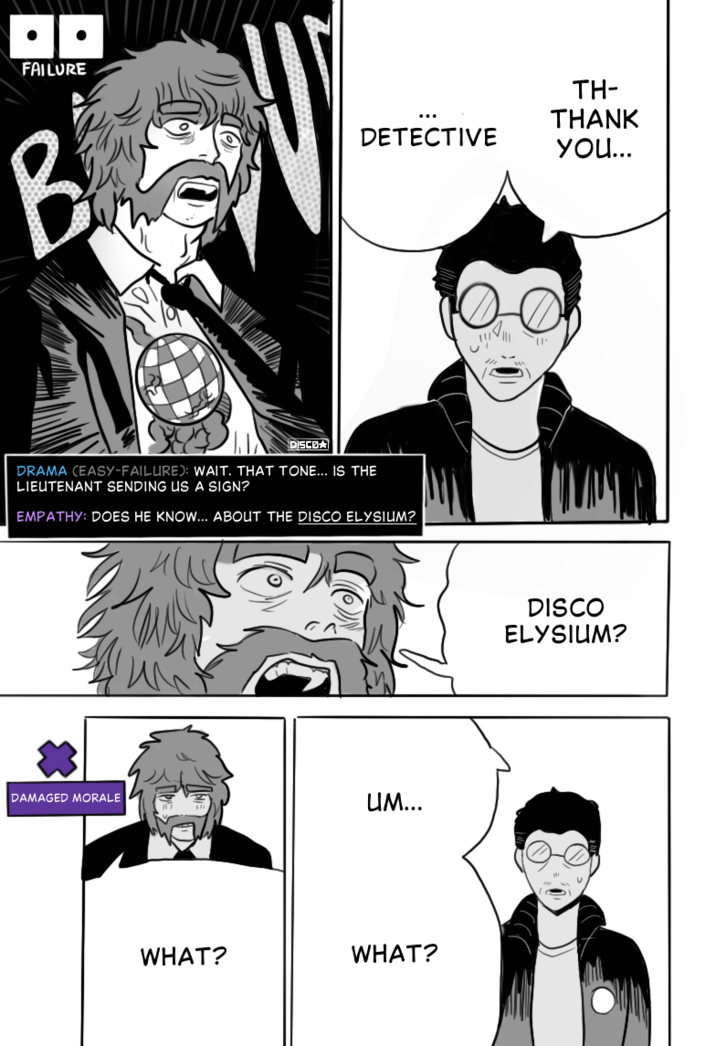 FAILURE B DISCO TH- THANK DETECTIVE you... DRAMA (EASY-FAILURE): WAIT. THAT TONE... IS THE LIEUTENANT SENDING US A SIGN? EMPATHY: DOES HE KNOW... ABOUT THE DISCO ELYSIUM? DAMAGED MORALE UM... WHAT? WHAT? DISCO ELYSIUM?