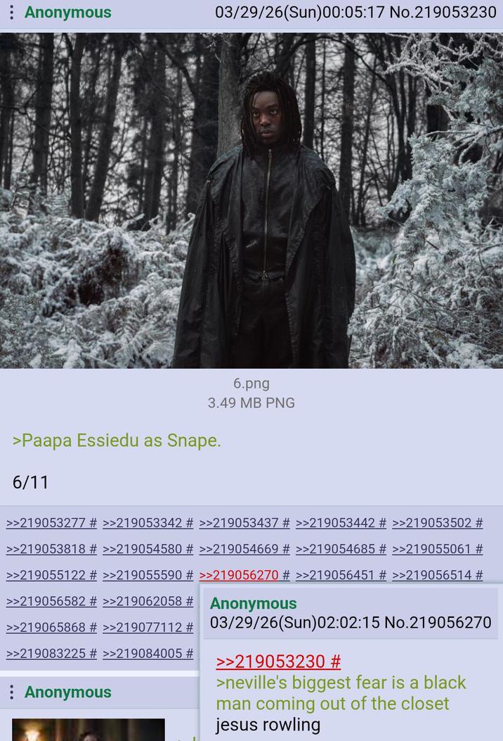 : Anonymous 03/29/26(Sun)00:05:17 No.219053230 6.png 3.49 MB PNG >Paapa Essiedu as Snape. 6/11 >>219053277 # >>219053342 # >>219053437 # >>219053442 # >>219053502 # >>219053818 # >>219054580 # >>219054669 # >>219054685 # >>219055061 # >>219055122 # >>219055590 # >>219056270 # >>219056451 # >>219056514 # >>219056582 # >>219062058 # Anonymous >>219065868 # >>219077112 # 03/29/26(Sun)02:02:15 No.219056270 >>219083225 >>219084005 # Anonymous >>219053230 # >neville's biggest fear is a black man coming out of the closet jesus rowling
