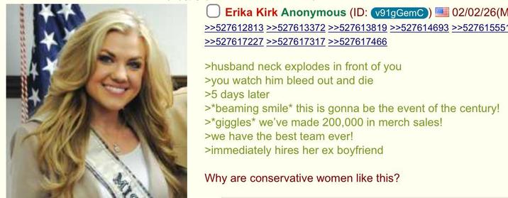 Erika Kirk Anonymous (ID: v91gGemC 02/02/26(M >>527612813 >>527613372 >>527613819 >>527614693 >>527615551 >>527617227 >>527617317 >>527617466 >husband neck explodes in front of you >you watch him bleed out and die >5 days later >*beaming smile* this is gonna be the event of the century! >*giggles* we've made 200,000 in merch sales! >we have the best team ever! >immediately hires her ex boyfriend Why are conservative women like this? MI