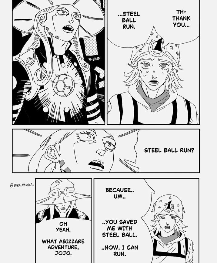 @SEEUNANDA. B-BMP ...STEEL BALL RUN. 4 BECAUSE.. UM.. OH YEAH. WHAT ABIZZARE ADVENTURE, JOJO. ..YOU SAVED ME WITH STEEL BALL. ..NOW, I CAN RUN. TH- THANK YOU... STEEL BALL RUN?