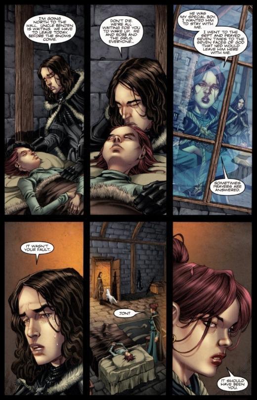 I'M GOING NORTH TO THE WALL UNCLE BENJEN IS WAITING. WE HAVE TO LEAVE TODAY BEFORE THE SNOWS COME DON'T DIE WE'RE ALL WAITING FOR YOU TO WAKE UP ME AND ROBB AND THE GIRLS EVERYONE. HE WAS MY SPECIAL BOY I WANTED HIM TO STAY WITH ME I WENT TO THE SEPT AND PRAYED SEVEN TIMES TO THE SEVEN FACES OF GOD THAT NED WOULD LEAVE HIM HERE WITH ME IT WASN'T YOUR FAULT JON? SOMETIMES PRAYERS ARE ANSWERED IT SHOULD HAVE BEEN YOU