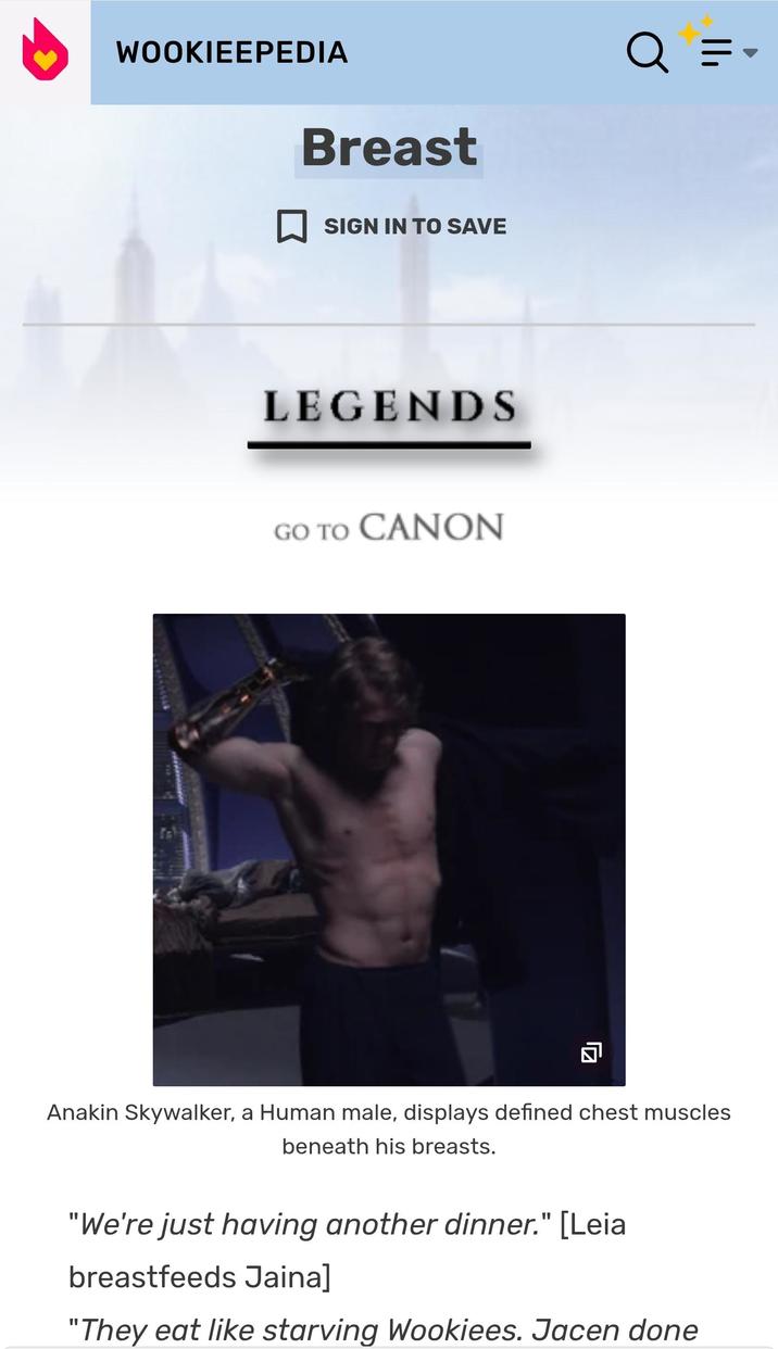 WOOKIEEPEDIA Breast ☐ SIGN IN TO SAVE LEGENDS GO TO CANON ☑ Q Q = - Anakin Skywalker, a Human male, displays defined chest muscles beneath his breasts. "We're just having another dinner." [Leia breastfeeds Jaina] "They eat like starving Wookiees. Jacen done