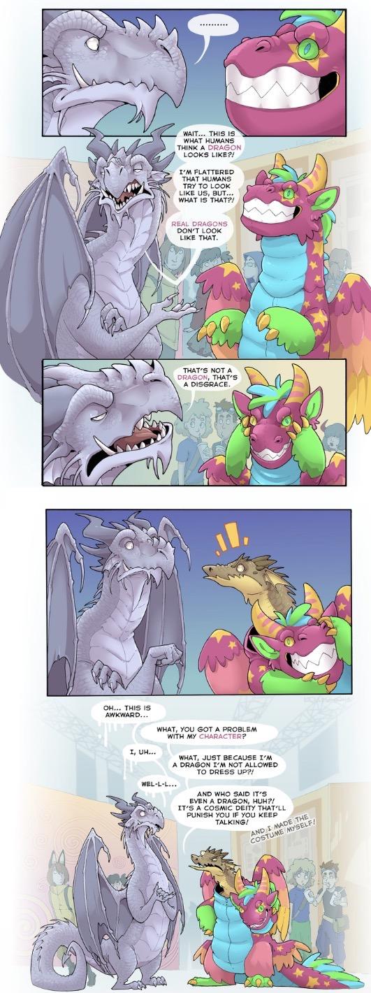 WAIT... THIS IS WHAT HUMANS THINK A DRAGON LOOKS LIKE?! I'M FLATTERED THAT HUMANS TRY TO LOOK LIKE US, BUT... WHAT IS THAT?! REAL DRAGONS DON'T LOOK LIKE THAT. THAT'S NOT A DRAGON, THAT'S A DISGRACE. OH... THIS IS AWKWARD... I, UH... WHAT, YOU GOT A PROBLEM WITH MY CHARACTER? WHAT, JUST BECAUSE I'M A DRAGON I'M NOT ALLOWED TO DRESS UP?! WEL-L-L... AND WHO SAID IT'S EVEN A DRAGON, HUH?! IT'S A COSMIC DEITY THAT'LL PUNISH YOU IF YOU KEEP TALKING! AND I MADE THE COSTUME MYSELF!