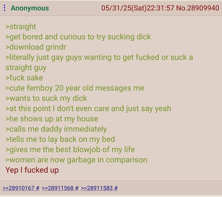 Anonymous >straight 05/31/25(Sat)22:31:57 No.28909940 >get bored and curious to try sucking d--- >download grindr >literally just gay guys wanting to get f----- or suck a straight guy >f--- sake >cute femboy 20 year old messages me >wants to suck my d--- >at this point I don't even care and just say yeah >he shows up at my house >calls me daddy immediately >tells me to lay back on my bed >gives me the best b------ of my life >women are now garbage in comparison Yep I f----- up >>28910167 # >>28911568 # >>28911583 #