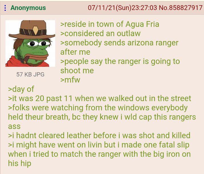 : Anonymous 07/11/21(Sun)23:27:03 No.858827917 > reside in town of Agua Fria >considered an outlaw >somebody sends arizona ranger after me >people say the ranger is going to shoot me 57 KB JPG >mfw >day of >it was 20 past 11 when we walked out in the street >folks were watching from the windows everybody held theur breath, bc they knew i wld cap this rangers ass >i hadnt cleared leather before i was shot and killed >i might have went on livin but i made one fatal slip when i tried to match the ranger with the big iron on his hip