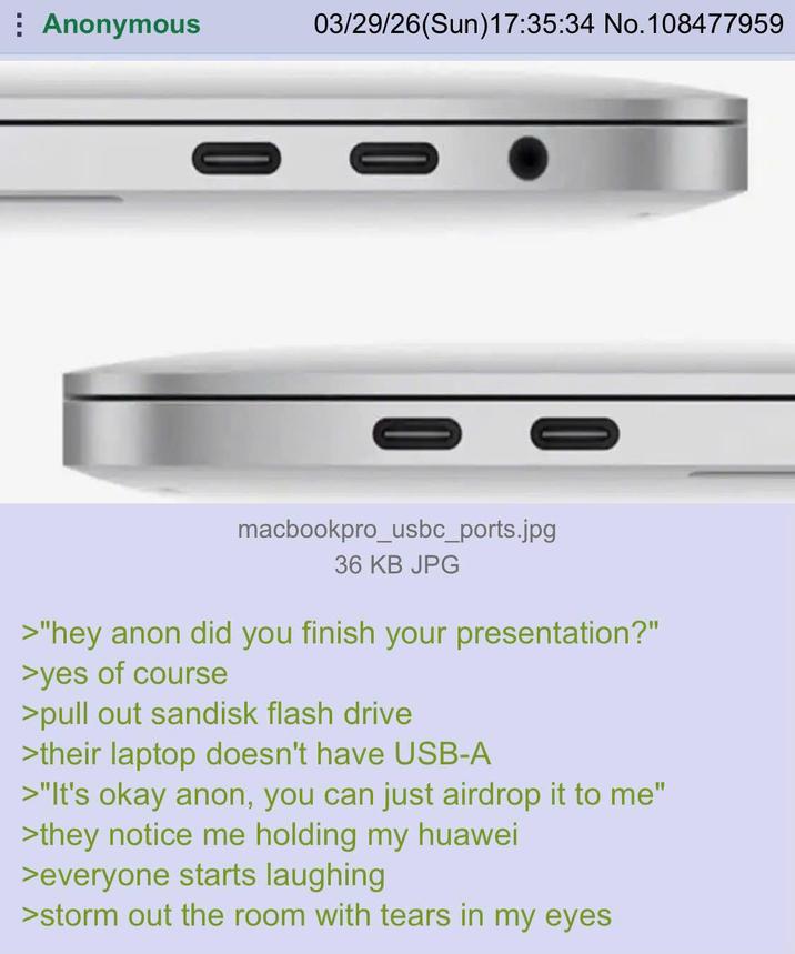 Anonymous 03/29/26(Sun)17:35:34 No. 108477959 = = macbookpro_usbc_ports.jpg 36 KB JPG >"hey anon did you finish your presentation?" >yes of course >pull out sandisk flash drive >their laptop doesn't have USB-A >"It's okay anon, you can just airdrop it to me" >they notice me holding my huawei >everyone starts laughing >storm out the room with tears in my eyes