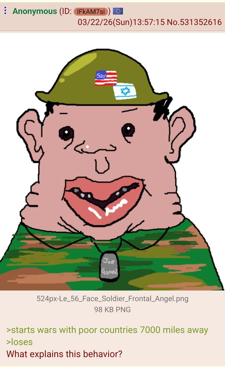 Anonymous (ID: IFKAM7si 03/22/26(Sun)13:57:15 No.531352616 52/2 ✡ U Joe Gomez 524px-Le_56_Face_Soldier_Frontal_Angel.png 98 KB PNG >starts wars with poor countries 7000 miles away >loses What explains this behavior?