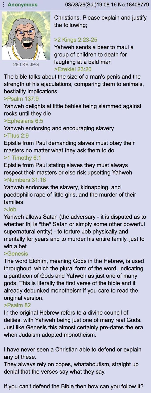 Anonymous 280 KB JPG 03/28/26(Sat) 19:08:16 No.18408779 Christians. Please explain and justify the following; >2 Kings 2:23-25 Yahweh sends a bear to maul a group of children to death for laughing at a bald man >Ezekiel 23:20 The bible talks about the size of a man's penis and the strength of his ejaculations, comparing them to animals, b--------- implications >Psalm 137:9 Yahweh delights at little babies being slammed against rocks until they die >Ephesians 6:5 Yahweh endorsing and encouraging slavery >Titus 2:9 Epistle from Paul demanding slaves must obey their masters no matter what they ask them to do >1 Timothy 6:1 Epistle from Paul stating slaves they must always respect their masters or else risk upsetting Yahweh >Numbers 31:18 Yahweh endorses the slavery, kidnapping, and paedophilic r--- of little girls, and the murder of their families >Job Yahweh allows Satan (the adversary - it is disputed as to whether thj is *the* Satan or simply some other powerful supernatural entity) - to torture Job physically and mentally for years and to murder his entire family, just to win a bet >Genesis The word Elohim, meaning Gods in the Hebrew, is used throughout, which the plural form of the word, indicating a pantheon of Gods and Yahweh as just one of many gods. This is literally the first verse of the bible and it already debunked monotheism if you care to read the original version. >Psalm 82 In the original Hebrew refers to a divine council of deities, with Yahweh being just one of many real Gods. Just like Genesis this almost certainly pre-dates the era when Judaism adopted monotheism. I have never seen a Christian able to defend or explain any of these. They always rely on copes, whataboutism, straight up denial that the verses say what they say. If you can't defend the Bible then how can you follow it?