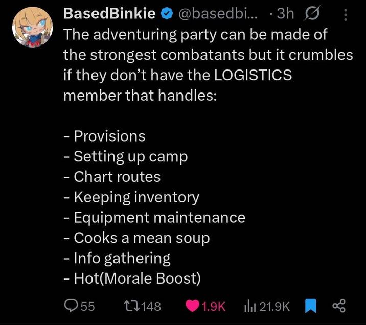 BasedBinkie @basedbi... 3h Ø The adventuring party can be made of the strongest combatants but it crumbles if they don't have the LOGISTICS member that handles: - Provisions - Setting up camp - Chart routes - Keeping inventory – Equipment maintenance - - Cooks a mean soup - Info gathering - Hot(Morale Boost) 55 17148 1.9K Ill 21.9K 80