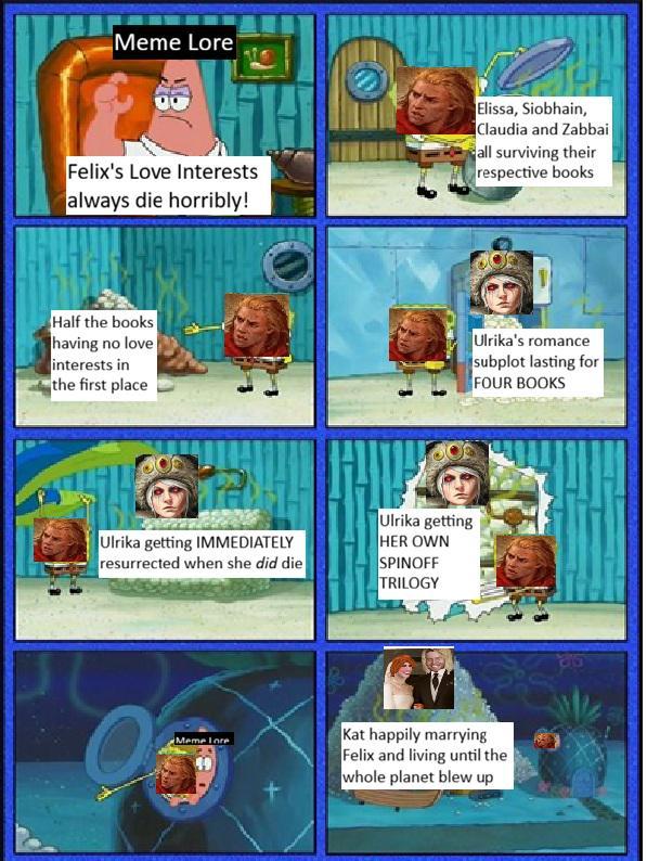 Meme Lore Felix's Love Interests always die horribly! Elissa, Siobhain, Claudia and Zabbai all surviving their respective books Half the books having no love interests in the first place Ulrika's romance subplot lasting for FOUR BOOKS Ulrika getting IMMEDIATELY resurrected when she did die Ulrika getting HER OWN SPINOFF TRILOGY Meme Lore Kat happily marrying Felix and living until the whole planet blew up