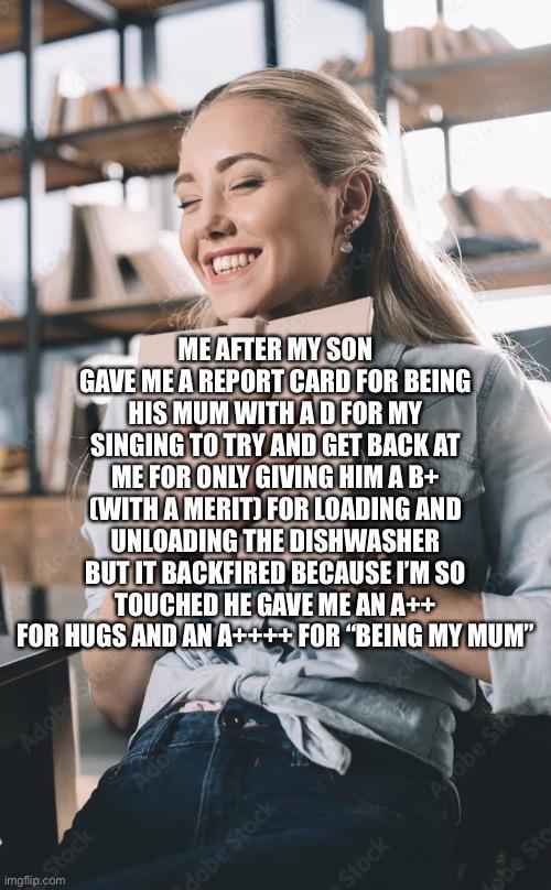 Sto e Stock ME AFTER MY SON GAVE ME A REPORT CARD FOR BEING HIS MUM WITH AD FOR MY SINGING TO TRY AND GET BACK AT ME FOR ONLY GIVING HIM A B+ (WITH A MERIT) FOR LOADING AND UNLOADING THE DISHWASHER BUT IT BACKFIRED BECAUSE I'M SO TOUCHED HE GAVE ME AN A++ FOR HUGS AND AN A++++ FOR "BEING MY MUM" Adob Stock Adob imgflip.com dobe Stock Stock Arobe Sto obe Sto