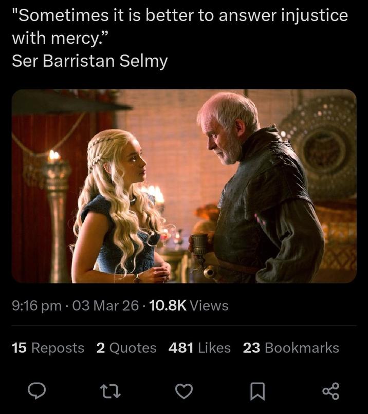 "Sometimes it is better to answer injustice with mercy." Ser Barristan Selmy 9:16 pm 03 Mar 26 10.8K Views • 15 Reposts 2 Quotes 481 Likes 23 Bookmarks 27