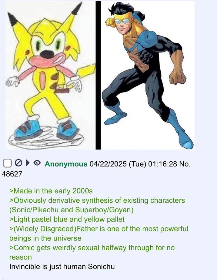 >▸▸ Anonymous 04/22/2025 (Tue) 01:16:28 No. 48627 >Made in the early 2000s >Obviously derivative synthesis of existing characters (Sonic/Pikachu and Superboy/Goyan) >Light pastel blue and yellow pallet >(Widely Disgraced) Father is one of the most powerful beings in the universe >Comic gets weirdly sexual halfway through for no reason Invincible is just human Sonichu