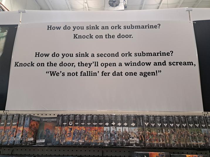How do you sink an ork submarine? Knock on the door. How do you sink a second ork submarine? Knock on the door, they'll open a window and scream, "We's not fallin' fer dat one agen!" WARHAMMER SPACE LINES AIENT WARHANGHER SPACE MARINES ANCENT RAVEN GUARD RAYAAN SHRIKE WARHAMMER LE ADRAX AGATONE SALAMANDERS WARHAMMER TRUN FATH SAFE RELEMLER WARHAMMER 40.000 WARHAMMER 40,000 $54.99 BHX Je Hunch or fater e $54.99 IRON HANDS 210000056372 10180 WHAOK Utramarines Femen Artis IRON FATHER FE ULTRAMARINES FERREN AREIOS CITADEL 1 MINIATURE WARHAMMER ULTRAMARINES CHIEF LIBRARIAN TIGURIUS 5 WARHAMMER WARHAMM WAAMMER WARHAMMER ULTRAINES CATO ACARIUS ULTRAMARINES UPGRADES AND TRANSFERS ULTRAMARINES MARNEUS CALGAR ALARMOUR OF TILanes C ULTRAMAR MARNEUS THALFISTS DARNATH LYSANDER WAMMER IMTRIAL FISTS TORGARADON WARHAMMER WHITE SCAR KOR SARRO AN SPACE WOLVES ARJAC ROCKFIST 2 MADE IN UK 252 WARHAMMER SPACE SOLVES SPACE OLVES WARH ME WARRER SPACE WOLVES WARMER SPACEWOLVES NJAL STORMCALLER WOLF QUARD BATTLE LEADER WOLF RIEST FENRIS WOLVES WARHAMMER 40.000 COMMANDER DANTE BLOGD ANGELS WAPHER MEPHISTON CAPTAIN DEATHWING WARHAMMER BLOOD ANGELS SANGUINARY PRIEST WARH HER BLOODANGELS THE SANGUINOR WARHAMMER BLOOD SELS UPGRADES AND TRANSFERS WARKAMHER BLOO ANGELS ASTORATH THE GRIM WANAAMMER BLOG ANGELS ASTORATH THE GRIM WARHA BLOOD ANGS LEMARTES WARHAMM BLOOD ANGS LEMARES WARHAM DARK ANGELS BELIAL, GRAND MASTER OF THE WARKAMER DARK ANGELS AZRAEL SUPREN CR MASTER