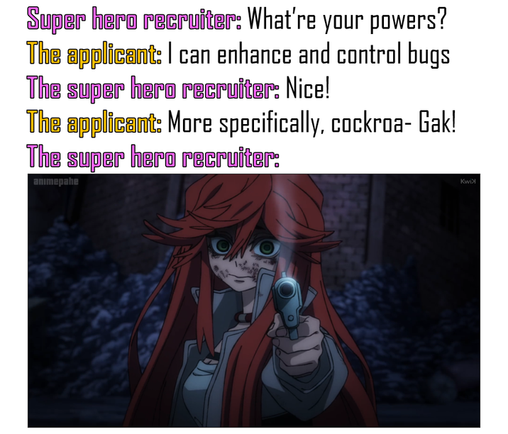 Super hero recruiter: What're your powers? The applicant: I can enhance and control bugs The super hero recruiter: Nice! The applicant: More specifically, cockroa-Gak! The super hero recruiter: animepahe Kwi>