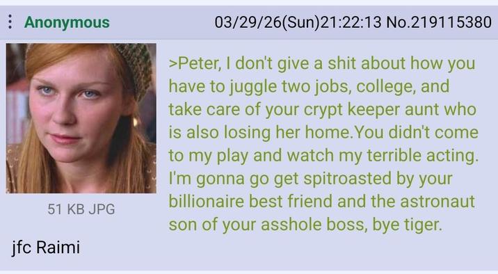 : Anonymous 51 KB JPG jfc Raimi 03/29/26(Sun)21:22:13 No.219115380 >Peter, I don't give a s--- about how you have to juggle two jobs, college, and take care of your crypt keeper aunt who is also losing her home. You didn't come to my play and watch my terrible acting. I'm gonna go get spitroasted by your billionaire best friend and the astronaut son of your a------ boss, bye tiger.