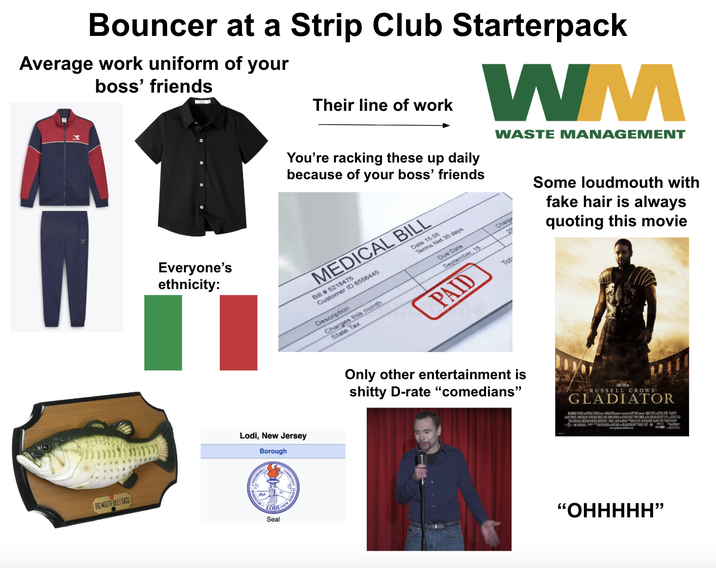 Bouncer at a Strip Club Starterpack Average work uniform of your boss' friends Everyone's ethnicity: Their line of work You're racking these up daily because of your boss' friends MEDICAL BILL Bill # 5218475 Customer ID 6556445 Description Charges this month State Tax Date 15.08 Terms Net 30 days Due Date September, 15 PAID WM Charge 23 Tot WASTE MANAGEMENT Some loudmouth with fake hair is always quoting this movie Lodi, New Jersey Borough BIG MOUTH BILLY BASS LODI Seal Only other entertainment is s----- D-rate "comedians" RUSSELL CROWE GLADIATOR "OHHHHH”