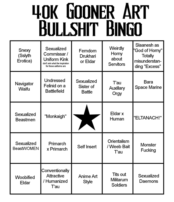40K GOONER ART B------- BINGO Snexy (Sslyth Erotica) Sexualized Commissar / Uniform Kink Weirdly Femdom Slaanesh as "God of Horny" Drukhari or Eldar Horny about don't ask what the inspiration for those uniforms are Servitors Totally misunderstan- ding "Excess" Undressed Navigator Waifu Felinid on a Battlefield Sexualized Sister of Battle T'au Auxillary O--- Bara Space Marine Sexualized "Monkaigh" Beastmen Eldar x Human "ELTANACH!" Orientalism Sexualized Primarch Self Insert Beast WOMEN x Primarch / Weeb Bait T'au Monster F------ Conventionally Attractive Anime Art Woobified Eldar / Humanized Style T'au T--- out Militarum Soldiers Sexualized Daemons