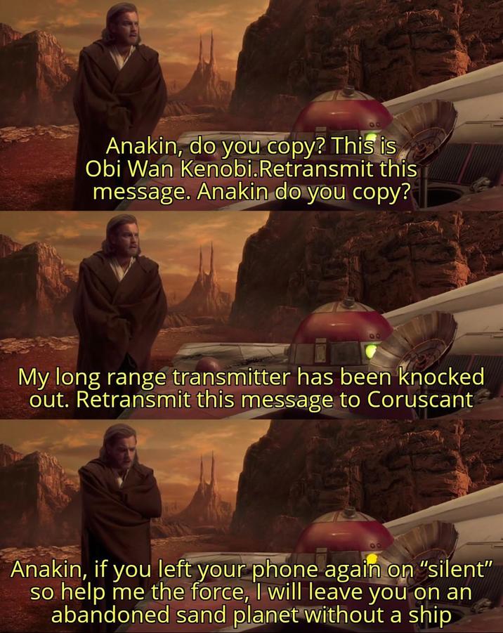 Anakin, do you copy? This is Obi Wan Kenobi.Retransmit this message. Anakin do you copy? My long range transmitter has been knocked out. Retransmit this message to Coruscant Anakin, if you left your phone again on "silent" so help me the force, I will leave you on an abandoned sand planet without a ship