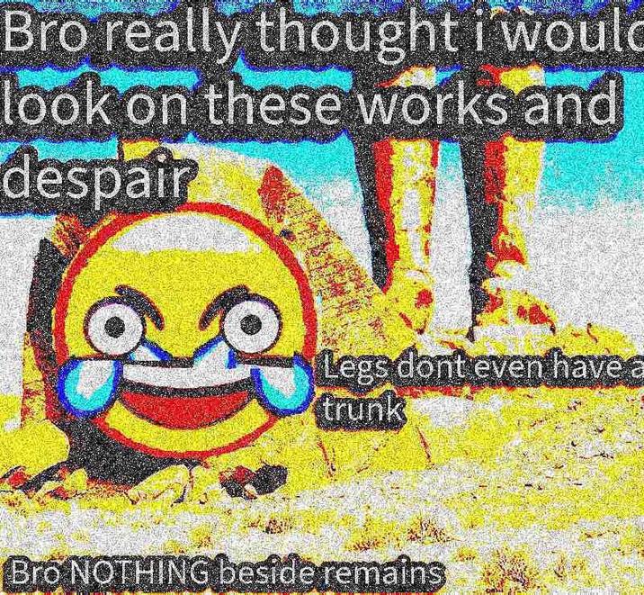 Bro really thought i would look on these works and despair Legs dont even have a trunk Bro NOTHING beside remains