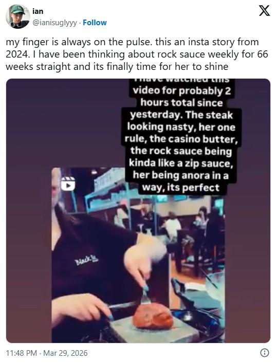 ian X @ianisuglyyy Follow my finger is always on the pulse. this an insta story from 2024. I have been thinking about rock sauce weekly for 66 weeks straight and its finally time for her to shine D watched tifIS video for probably 2 hours total since yesterday. The steak looking nasty, her one rule, the casino butter, the rock sauce being kinda like a zip sauce, her being anora in a way, its perfect Black 11:48 PM Mar 29, 2026 O