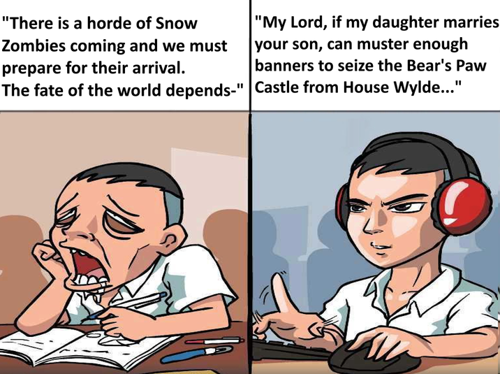 "There is a horde of Snow Zombies coming and we must prepare for their arrival. The fate of the world depends-" "My Lord, if my daughter marries your son, can muster enough banners to seize the Bear's Paw Castle from House Wylde..."