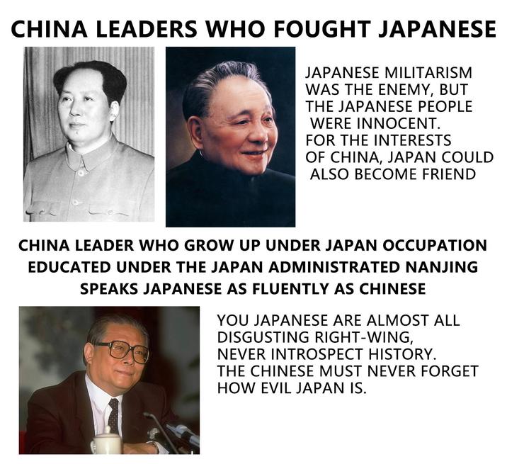CHINA LEADERS WHO FOUGHT JAPANESE JAPANESE MILITARISM WAS THE ENEMY, BUT THE JAPANESE PEOPLE WERE INNOCENT. FOR THE INTERESTS OF CHINA, JAPAN COULD ALSO BECOME FRIEND CHINA LEADER WHO GROW UP UNDER JAPAN OCCUPATION EDUCATED UNDER THE JAPAN ADMINISTRATED NANJING SPEAKS JAPANESE AS FLUENTLY AS CHINESE YOU JAPANESE ARE ALMOST ALL DISGUSTING RIGHT-WING, NEVER INTROSPECT HISTORY. THE CHINESE MUST NEVER FORGET HOW EVIL JAPAN IS.
