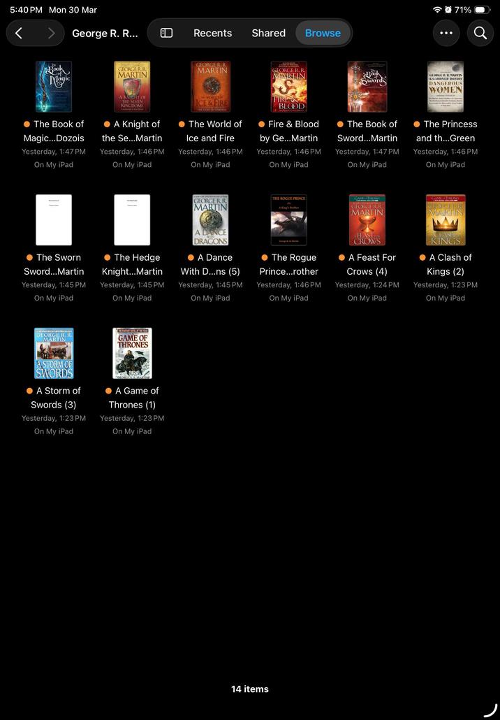 5:40 PM Mon 30 Mar George R. R... Recents Shared Browse 71% The k Magic GEORGE R.R. MARTIN A KNIGHT OF THE SEVEN KINGDOMS GEORGE R. R. MARTIN WORLD OF ICE & FIRE THE GAME OF THRONES A GAME OF THRONES GEORGE R. R. MARTIN Book Swords GEORGE R. R. MARTIN & GARDNER DOZOIS DANGEROUS WOMEN Kay Arg The Book of Magic...Dozois Yesterday, 1:47 PM On My iPad A Knight of the Se...Martin Yesterday, 1:46 PM On My iPad The World of Ice and Fire Yesterday, 1:46 PM On My iPad FIRE & BLOOD Fire & Blood by Ge...Martin Yesterday, 1:46 PM On My iPad The Book of Sword...Martin Yesterday, 1:47 PM On My iPad The Princess and th...Green Yesterday, 1:46 PM On My iPad The Sworn Sword...Martin Yesterday, 1:45 PM On My iPad The Hedge Knight...Martin Yesterday, 1:45 PM On My iPad GEORGE R. R. MARTIN A DANCE WITH DRAGONS A Dance With D...ns (5) Yesterday, 1:45 PM On My iPad THE ROGUE PRINCE Or A King's Brother George RR Martin The Rogue Prince...rother Yesterday, 1:46 PM On My iPad GAME THRONES GEORGE R.R. MARTIN FEASTFOR CROWS A Feast For Crows (4) Yesterday, 1:24 PM On My iPad GAME OF THRONES GEORGE R.R. MARTIN CLASH KINGS A Clash of Kings (2) Yesterday, 1:23 PM On My iPad GEORGE R. R. MARTIN THE FANTASY NOVEL OF THE YEAR GAME OF THRONES A STORM OF SWORDS A Storm of Swords (3) Yesterday, 1:23 PM On My iPad GEORGE RR MARTIN A Game of Thrones (1) Yesterday, 1:23 PM On My iPad 14 items