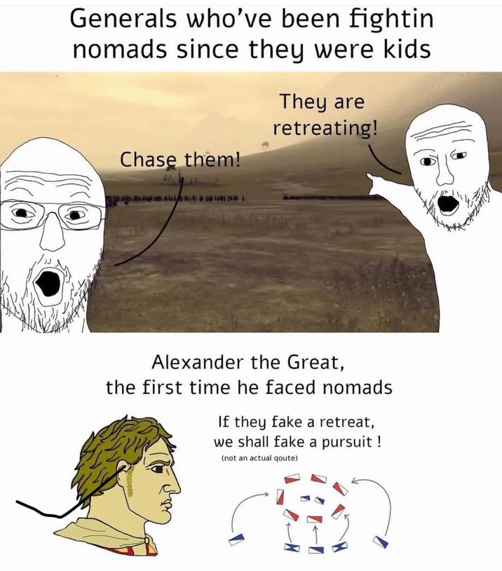 Generals who've been fightin nomads since they were kids They are retreating! Chase them! Alexander the Great, the first time he faced nomads If they fake a retreat, we shall fake a pursuit ! (not an actual qoute)