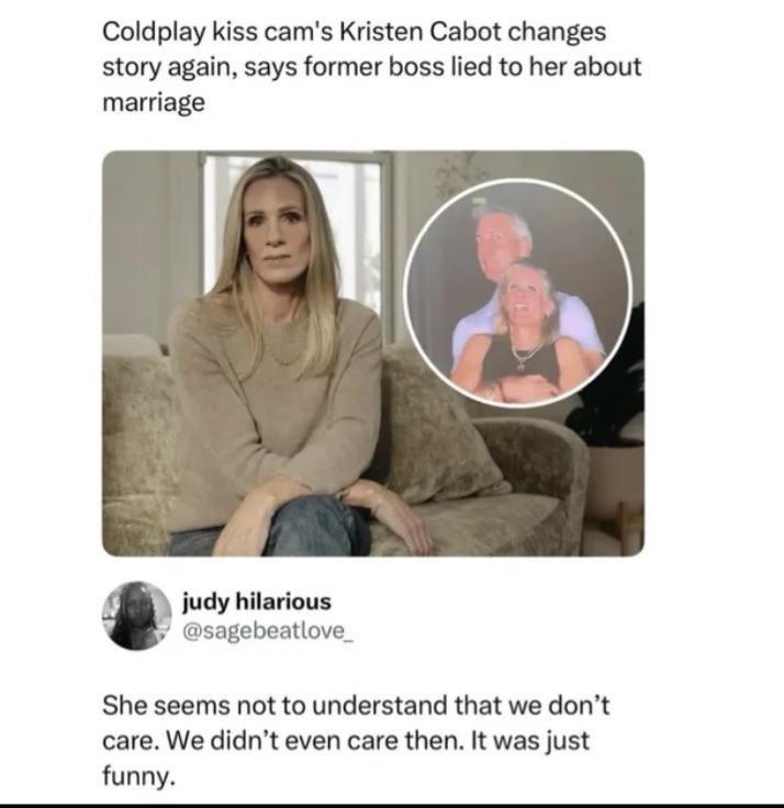 Coldplay kiss cam's Kristen Cabot changes story again, says former boss lied to her about marriage judy hilarious @sagebeatlove_ She seems not to understand that we don't care. We didn't even care then. It was just funny.