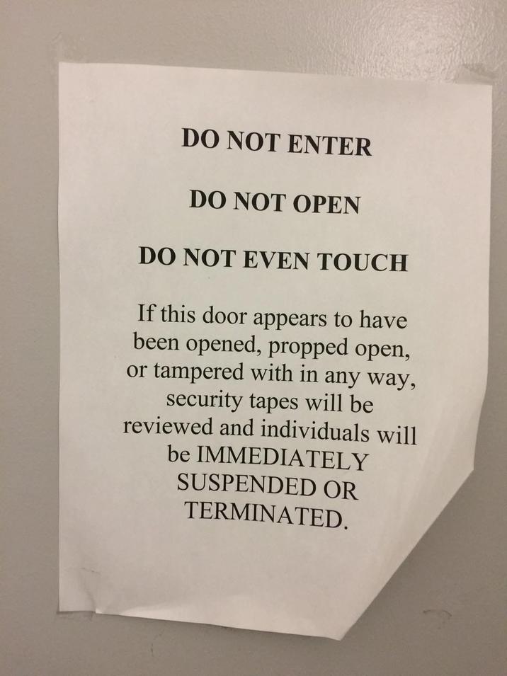DO NOT ENTER DO NOT OPEN DO NOT EVEN TOUCH If this door appears to have been opened, propped open, or tampered with in any way, security tapes will be reviewed and individuals will be IMMEDIATELY SUSPENDED OR TERMINATED.
