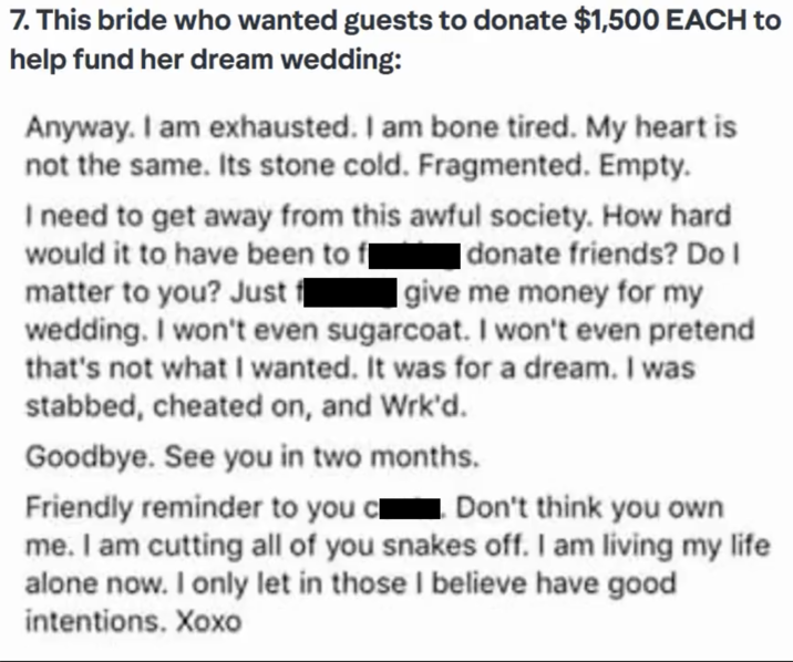 7. This bride who wanted guests to donate $1,500 EACH to help fund her dream wedding: Anyway. I am exhausted. I am bone tired. My heart is not the same. Its stone cold. Fragmented. Empty. I need to get away from this awful society. How hard. would it to have been to f donate friends? Do I matter to you? Just f give me money for my wedding. I won't even sugarcoat. I won't even pretend that's not what I wanted. It was for a dream. I was stabbed, cheated on, and Wrk'd. Goodbye. See you in two months. Friendly reminder to you cl Don't think you own me. I am cutting all of you snakes off. I am living my life alone now. I only let in those I believe have good intentions. Xoxo