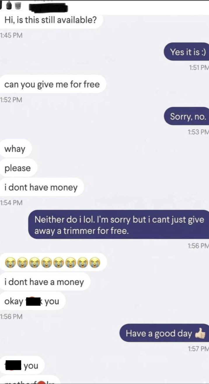 Hi, is this still available? 1:45 PM can you give me for free 1:52 PM whay please Yes it is :) 1:51 PM Sorry, no. 1:53 PM i dont have money 1:54 PM Neither do i lol. I'm sorry but i cant just give away a trimmer for free. i dont have a money okay you 1:56 PM you 1:56 PM Have a good day 1:57 PM