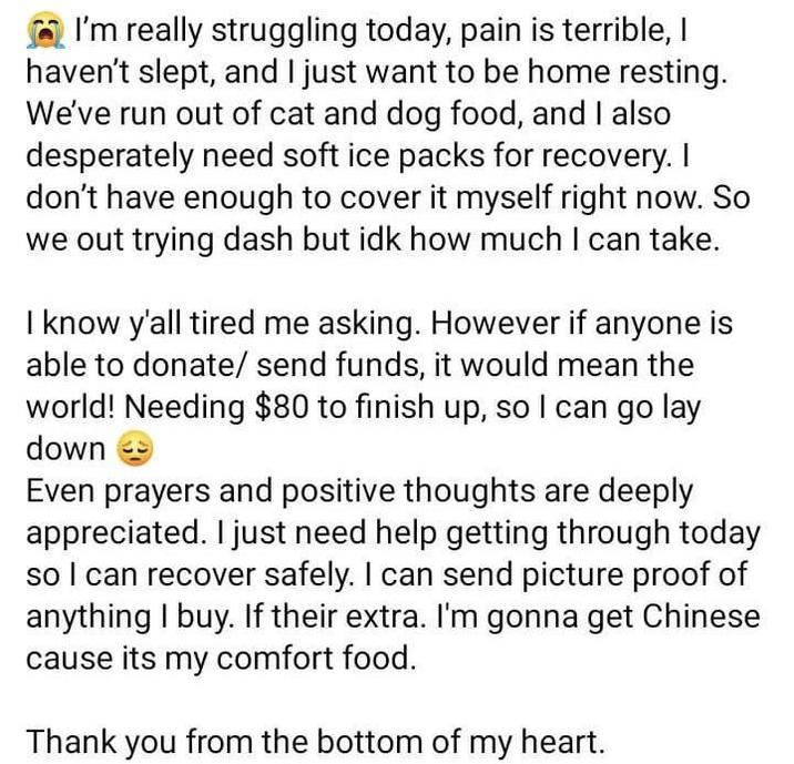 I'm really struggling today, pain is terrible, I haven't slept, and I just want to be home resting. We've run out of cat and dog food, and I also desperately need soft ice packs for recovery. I don't have enough to cover it myself right now. So we out trying dash but idk how much I can take. I know y'all tired me asking. However if anyone is able to donate/ send funds, it would mean the world! Needing $80 to finish up, so I can go lay down Even prayers and positive thoughts are deeply appreciated. I just need help getting through today so I can recover safely. I can send picture proof of anything I buy. If their extra. I'm gonna get Chinese cause its my comfort food. Thank you from the bottom of my heart.