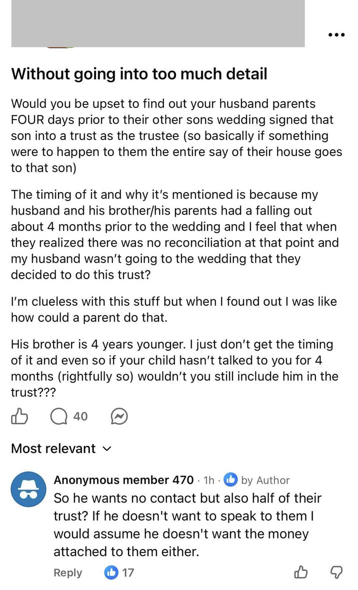 Without going into too much detail Would you be upset to find out your husband parents FOUR days prior to their other sons wedding signed that son into a trust as the trustee (so basically if something were to happen to them the entire say of their house goes to that son) The timing of it and why it's mentioned is because my husband and his brother/his parents had a falling out about 4 months prior to the wedding and I feel that when they realized there was no reconciliation at that point and my husband wasn't going to the wedding that they decided to do this trust? I'm clueless with this stuff but when I found out I was like how could a parent do that. His brother is 4 years younger. I just don't get the timing of it and even so if your child hasn't talked to you for 4 months (rightfully so) wouldn't you still include him in the trust??? 40 Most relevant Anonymous member 470 1h by Author So he wants no contact but also half of their trust? If he doesn't want to speak to them I would assume he doesn't want the money attached to them either. Reply 17 ☑