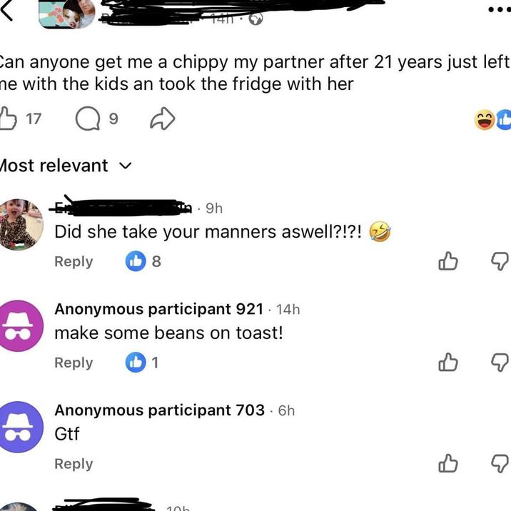 Can anyone get me a chippy my partner after 21 years just left ne with the kids an took the fridge with her 3 17 Q 9 Most relevant ✓ 9h Did she take your manners aswell?!?! Reply 8 Anonymous participant 921 · 14h make some beans on toast! Reply ib 1 Anonymous participant 703-6h Gtf Reply 10b B ☑ B ☑ จ