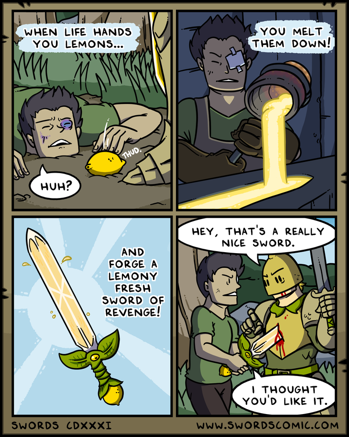 WHEN LIFE HANDS YOU LEMONS... YOU MELT THEM DOWN! HUH? THUD. 00 AND FORGE A LEMONY FRESH SWORD OF REVENGE! SWORDS CDXXXI HEY, THAT'S A REALLY NICE SWORD. I THOUGHT YOU'D LIKE IT. www.SWORDSCOMIC.COM
