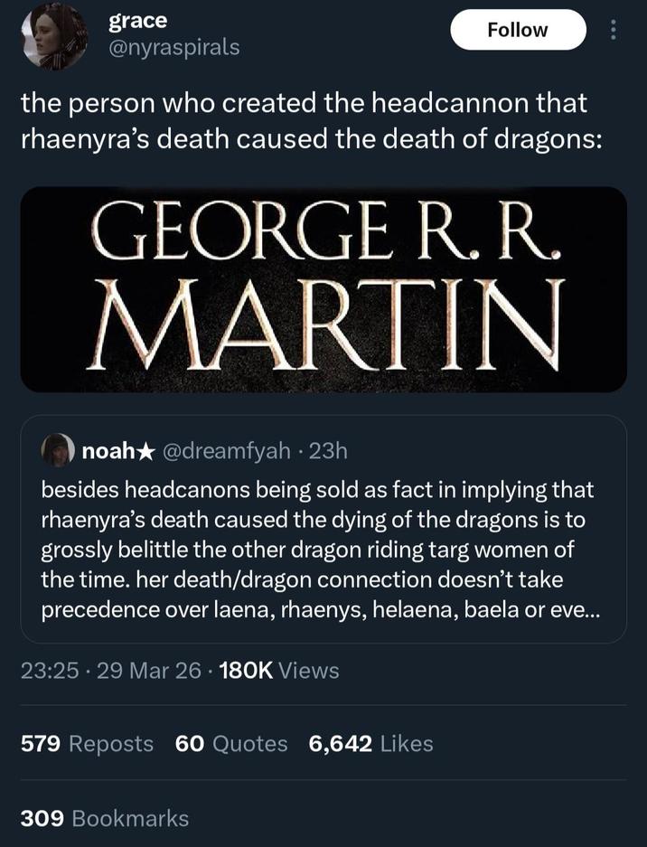 grace @nyraspirals Follow the person who created the headcannon that rhaenyra's death caused the death of dragons: GEORGE R. R. MARTIN noah★ @dreamfyah · 23h besides headcanons being sold as fact in implying that rhaenyra's death caused the dying of the dragons is to grossly belittle the other dragon riding targ women of the time. her death/dragon connection doesn't take precedence over laena, rhaenys, helaena, baela or eve... 23:25 29 Mar 26 180K Views 579 Reposts 60 Quotes 6,642 Likes 309 Bookmarks