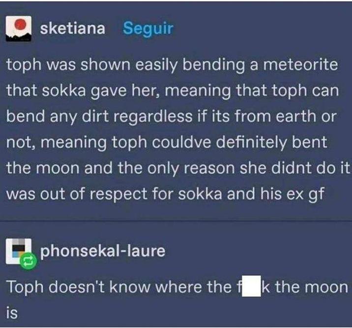 sketiana Seguir toph was shown easily bending a meteorite that sokka gave her, meaning that toph can bend any dirt regardless if its from earth or not, meaning toph couldve definitely bent the moon and the only reason she didnt do it was out of respect for sokka and his ex gf phonsekal-laure Toph doesn't know where the fok the moon is