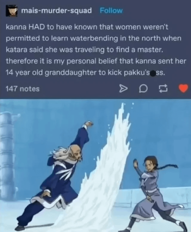 mais-murder-squad Follow kanna HAD to have known that women weren't permitted to learn waterbending in the north when katara said she was traveling to find a master. therefore it is my personal belief that kanna sent her 14 year old granddaughter to kick pakku's ss. 147 notes D