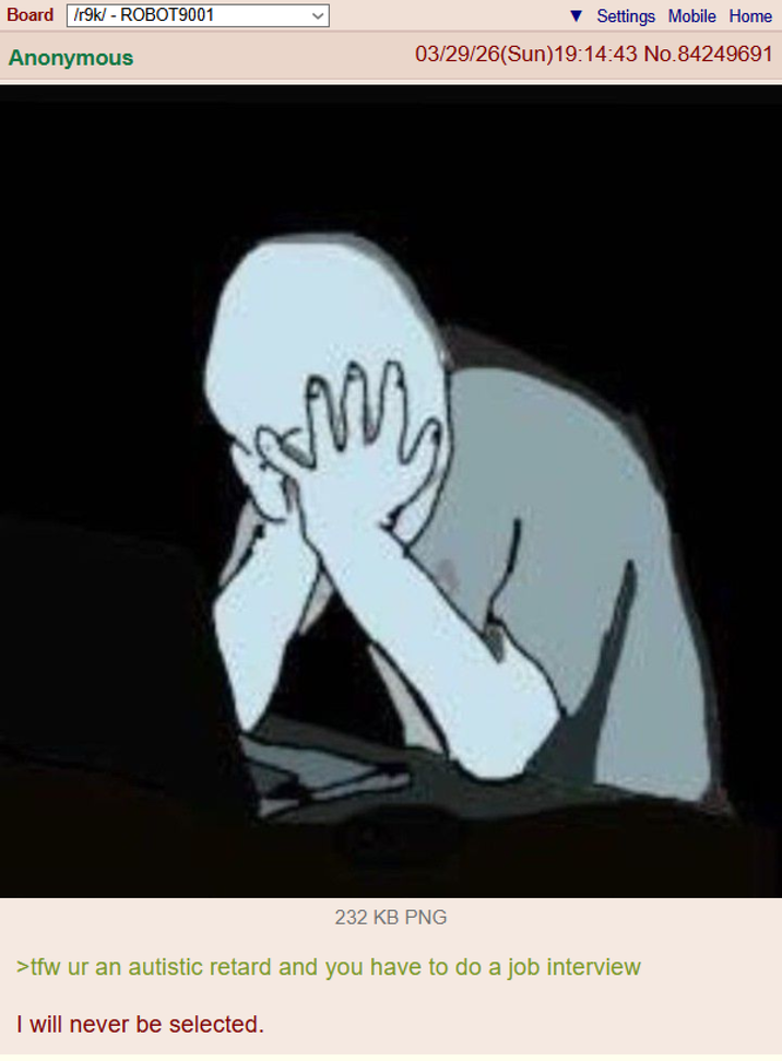 Board /r9k/ - ROBOT9001 Anonymous Settings Mobile Home 03/29/26(Sun)19:14:43 No.84249691 M 232 KB PNG >tfw ur an autistic retard and you have to do a job interview I will never be selected.