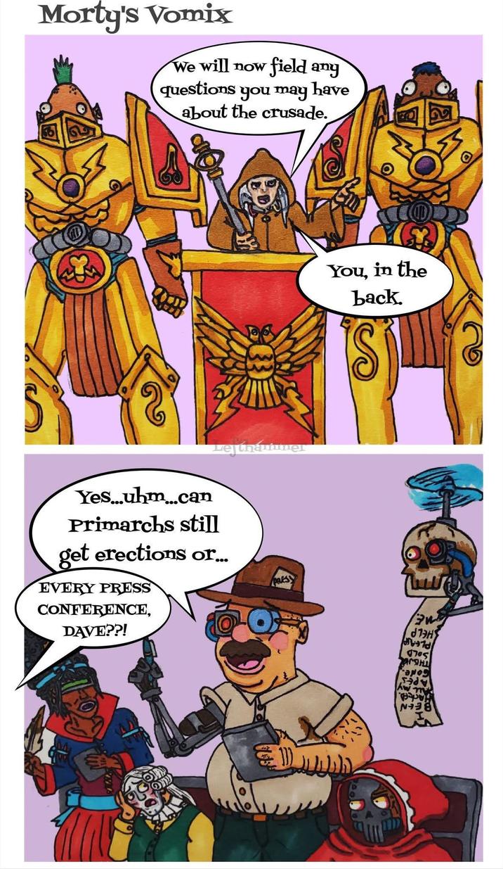 Morty's Vomix We will now field ang questions you may have about the crusade. Lejthautuner Yes...uhm...can Primarchs still get erections or... EVERY PRESS CONFERENCE, DAVE??! You, in the back. 2 an 17ος Aw my