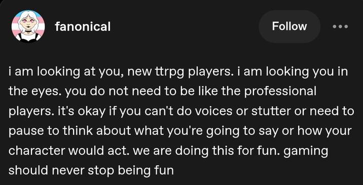 fanonical Follow i am looking at you, new ttrpg players. i am looking you in the eyes. you do not need to be like the professional players. it's okay if you can't do voices or stutter or need to pause to think about what you're going to say or how your character would act. we are doing this for fun. gaming should never stop being fun