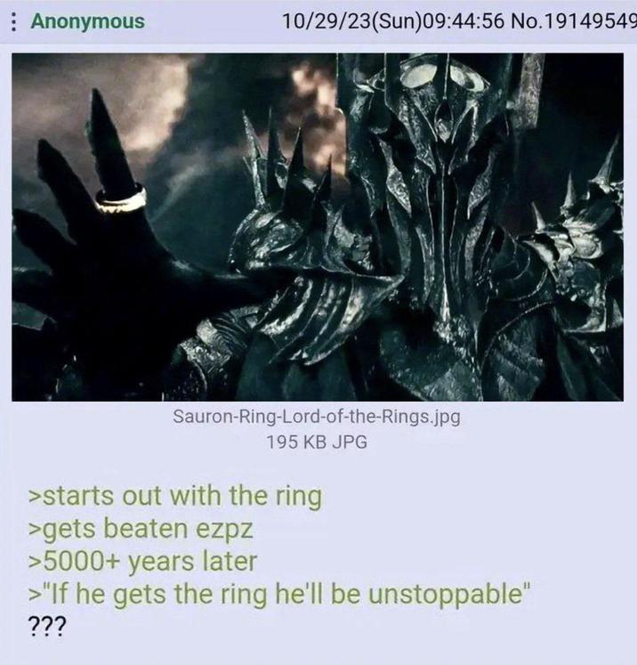 : Anonymous 10/29/23(Sun)09:44:56 No.19149549 Sauron-Ring-Lord-of-the-Rings.jpg 195 KB JPG >starts out with the ring >gets beaten ezpz >5000+ years later >"If he gets the ring he'll be unstoppable" ???