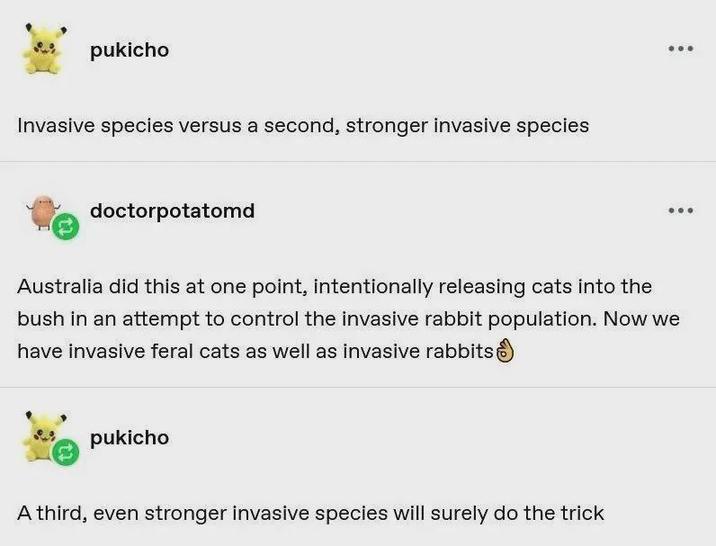 pukicho Invasive species versus a second, stronger invasive species doctorpotatomd Australia did this at one point, intentionally releasing cats into the bush in an attempt to control the invasive rabbit population. Now we have invasive feral cats as well as invasive rabbits pukicho A third, even stronger invasive species will surely do the trick