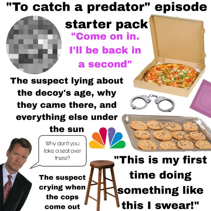"To catch a predator" episode starter pack "Come on in. I'll be back in a second" The suspect lying about the decoy's age, why they came there, and everything else under the sun Why don't you take a seat over there? The suspect crying when the cops come out "This is my first time doing something like this I swear!"