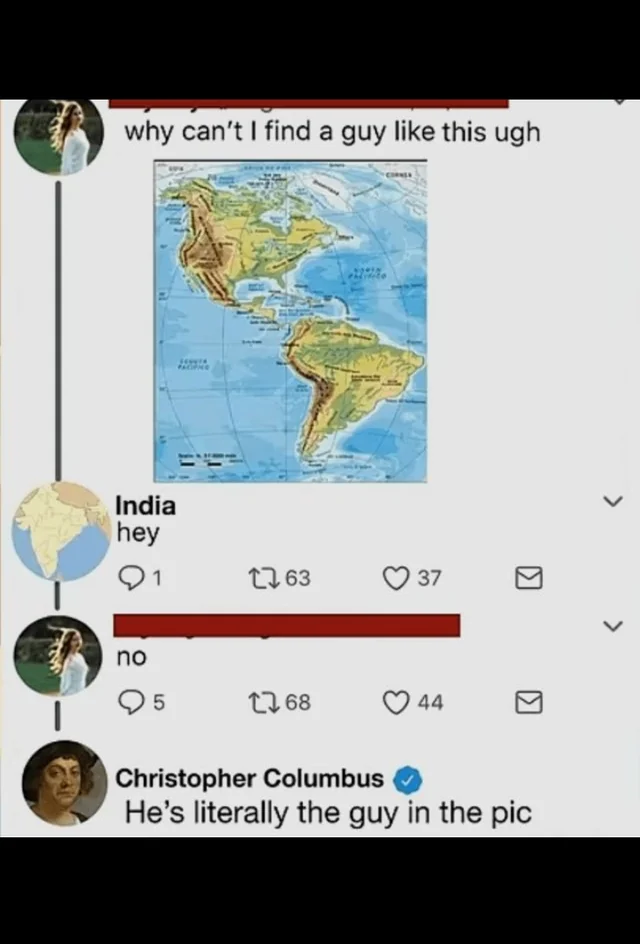 why can't I find a guy like this ugh India hey 1 1763 37 no 5 1768 44 Christopher Columbus He's literally the guy in the pic >